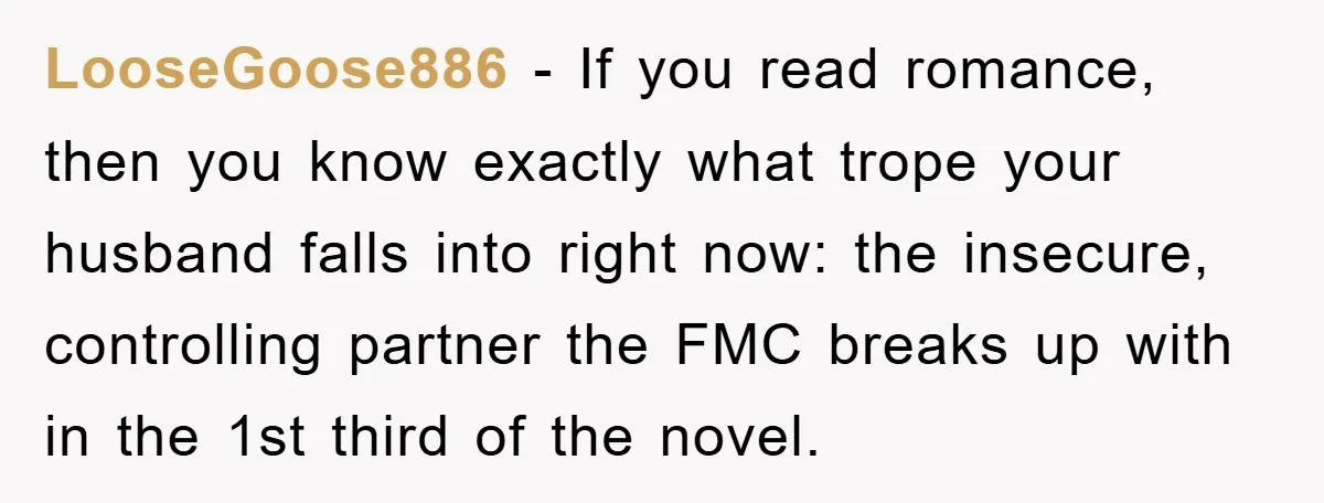 LooseGoose886 − If you read romance, then you know exactly what trope your husband falls into right now: the insecure, controlling partner the FMC breaks up with in the 1st...