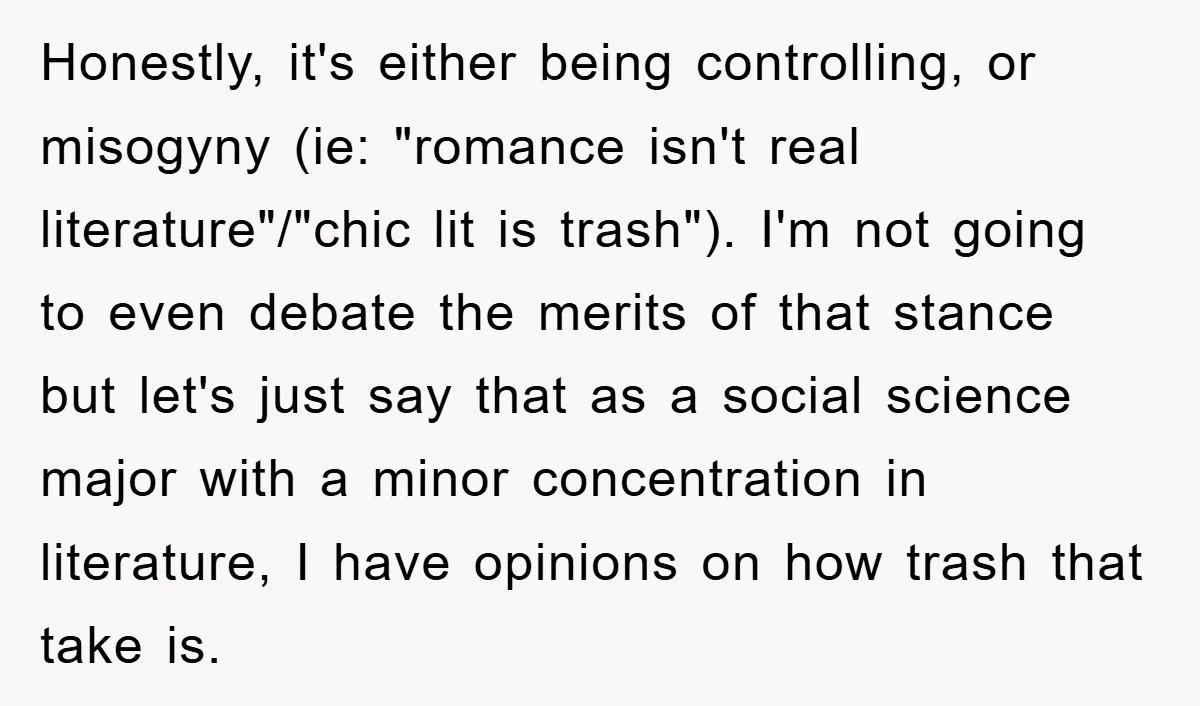 Honestly, it's either being controlling, or misogyny (ie: "romance isn't real literature"/"chic lit is trash"). I'm not going to even debate the merits of that stance but let's just say...