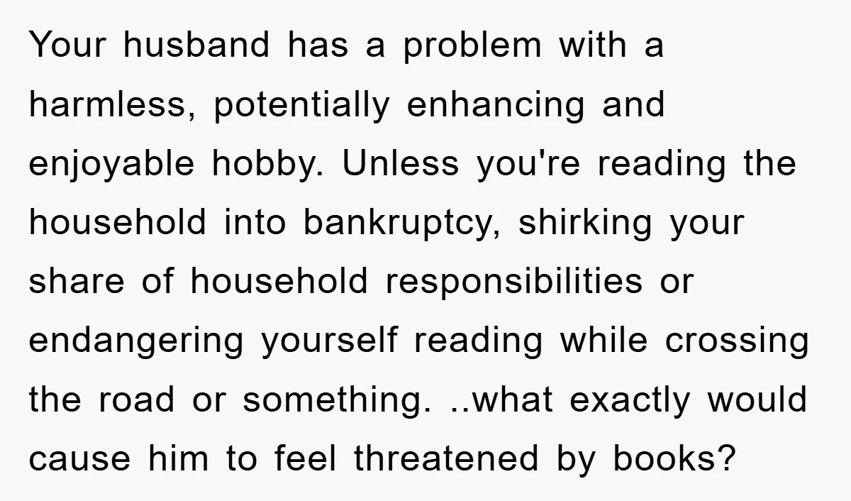 Your husband has a problem with a harmless, potentially enhancing and enjoyable hobby. Unless you're reading the household into bankruptcy, shirking your share of household responsibilities or endangering yourself reading...