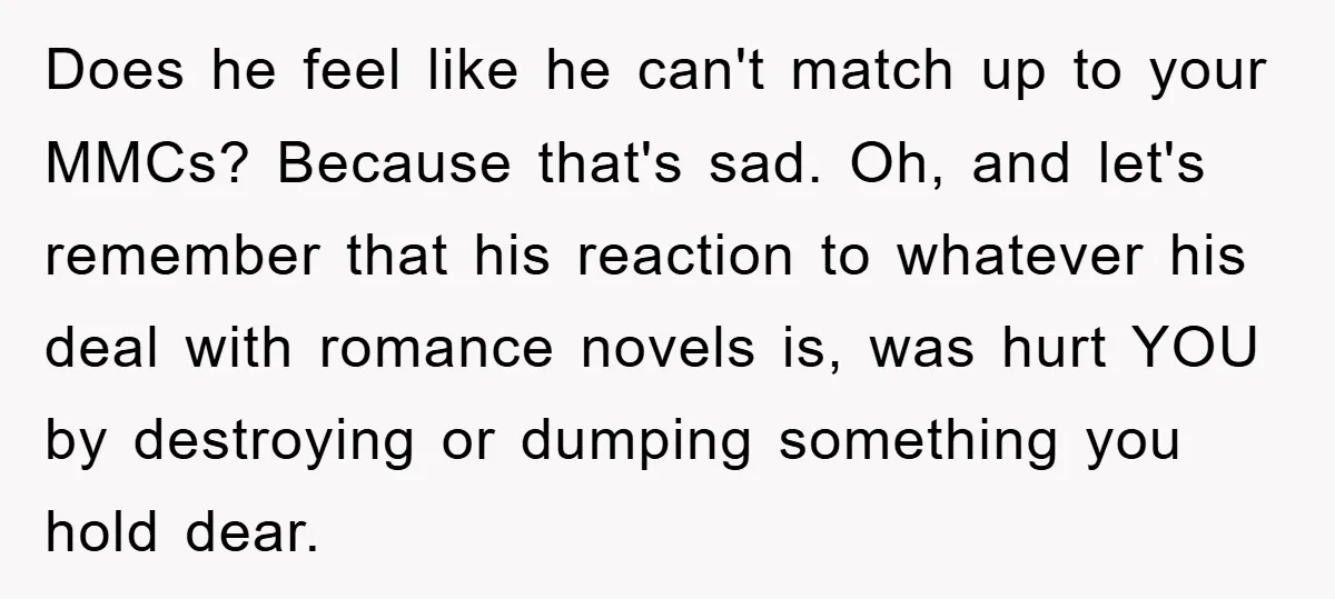 Does he feel like he can't match up to your MMCs? Because that's sad. Oh, and let's remember that his reaction to whatever his deal with romance novels is, was...