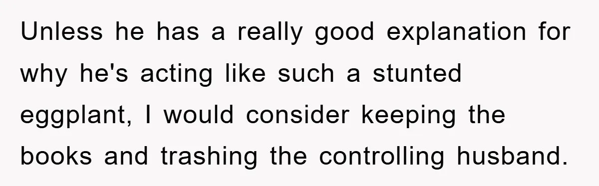 Unless he has a really good explanation for why he's acting like such a stunted eggplant, I would consider keeping the books and trashing the controlling husband.