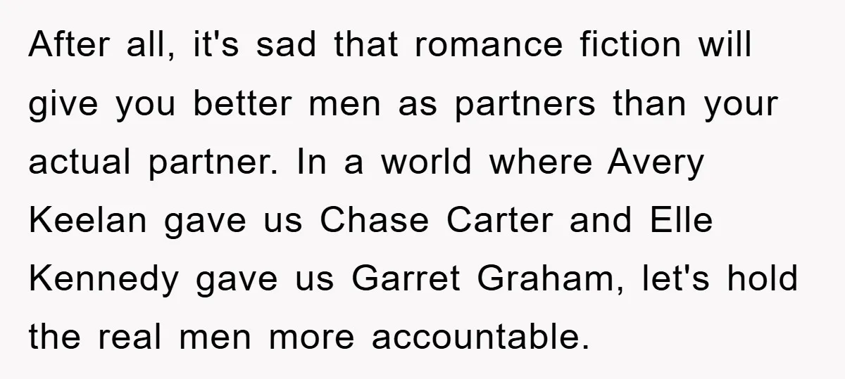 After all, it's sad that romance fiction will give you better men as partners than your actual partner. In a world where Avery Keelan gave us Chase Carter and Elle...
