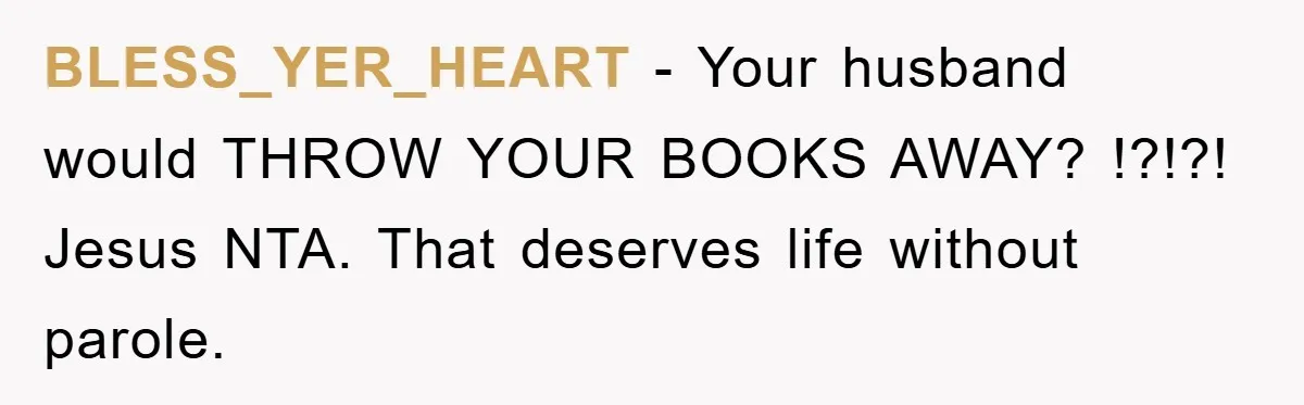 BLESS_YER_HEART − Your husband would THROW YOUR BOOKS AWAY? !?!?! Jesus NTA. That deserves life without parole.