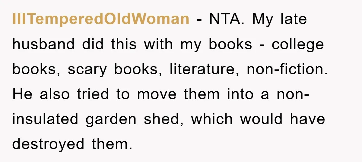 IllTemperedOldWoman − NTA. My late husband did this with my books - college books, scary books, literature, non-fiction. He also tried to move them into a non-insulated garden shed, which...