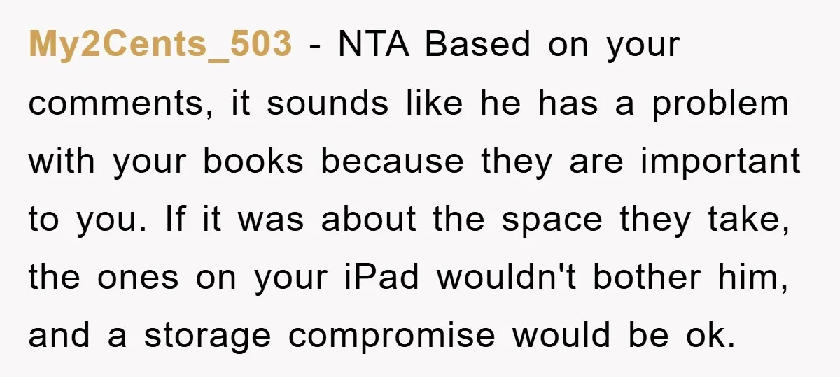 My2Cents_503 − NTA Based on your comments, it sounds like he has a problem with your books because they are important to you. If it was about the space they...