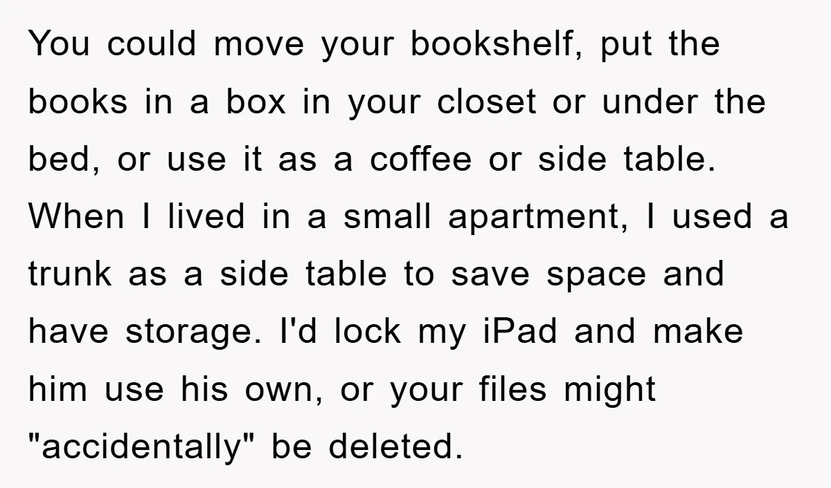 You could move your bookshelf, put the books in a box in your closet or under the bed, or use it as a coffee or side table. When I lived...