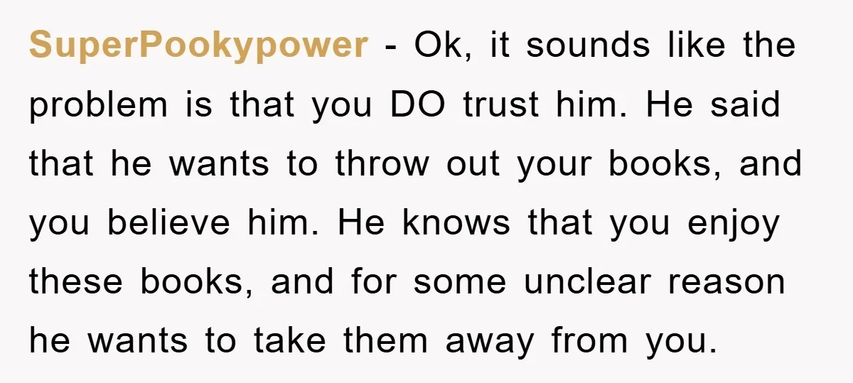 SuperPookypower − Ok, it sounds like the problem is that you DO trust him. He said that he wants to throw out your books, and you believe him. He knows...