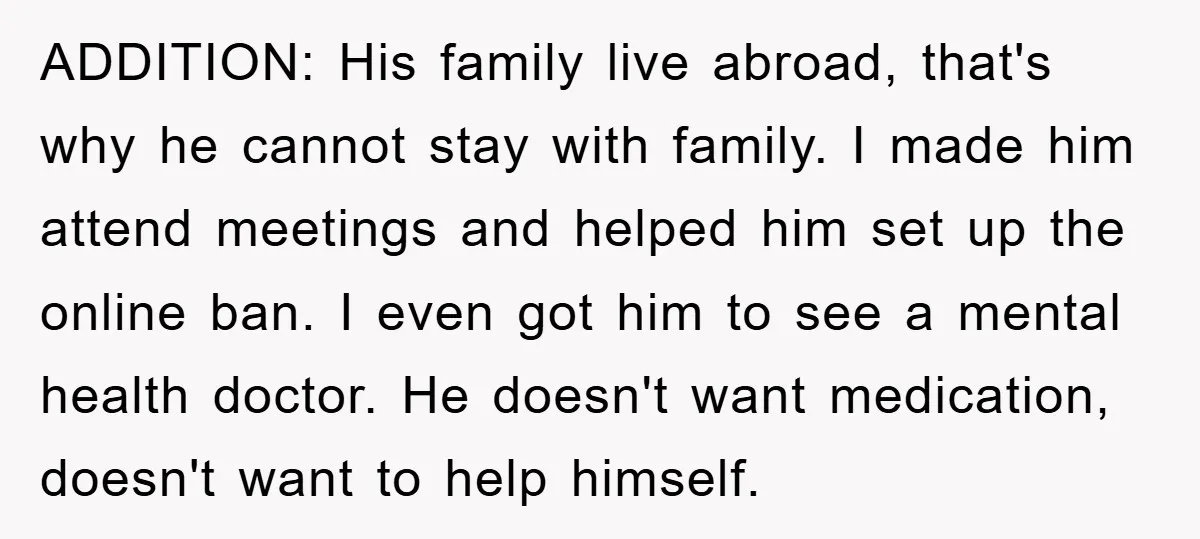 ADDITION: His family live abroad, that's why he cannot stay with family. I made him attend meetings and helped him set up the online ban. I even got him to...