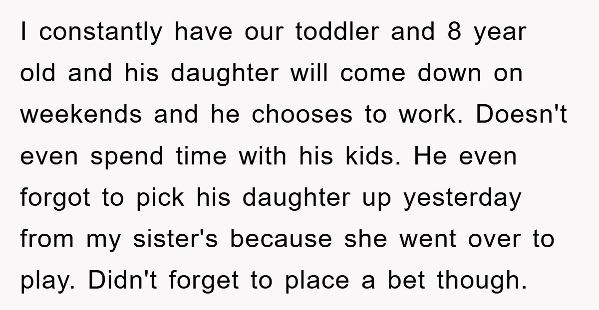 I constantly have our toddler and 8 year old and his daughter will come down on weekends and he chooses to work. Doesn't even spend time with his kids. He...