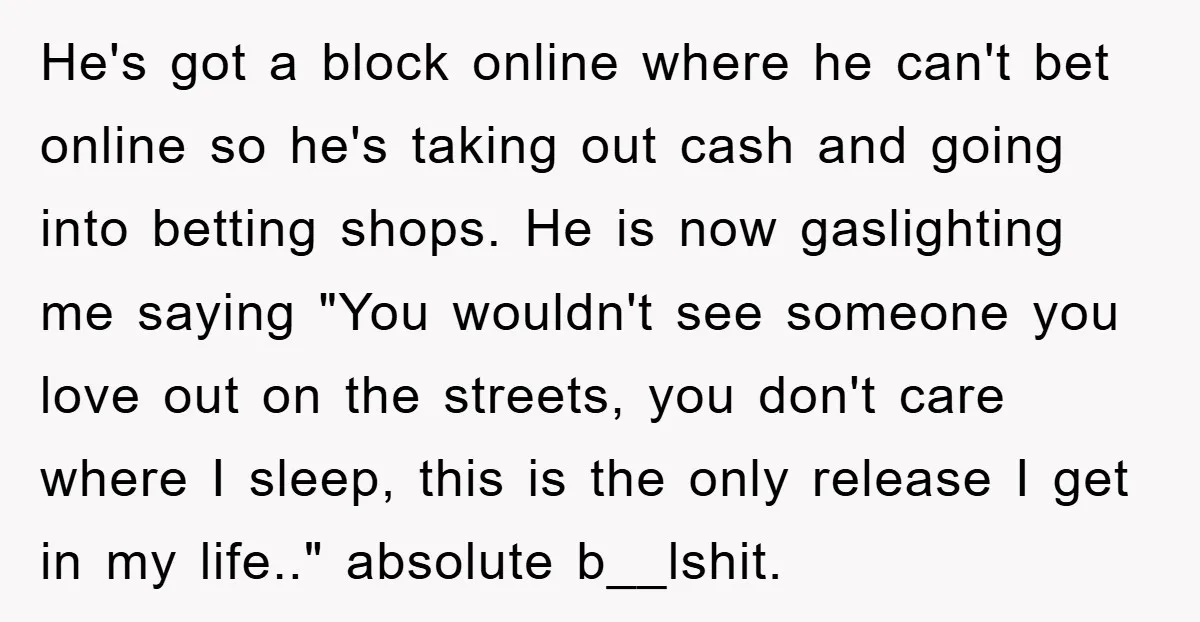He's got a block online where he can't bet online so he's taking out cash and going into betting shops. He is now gaslighting me saying "You wouldn't see someone...