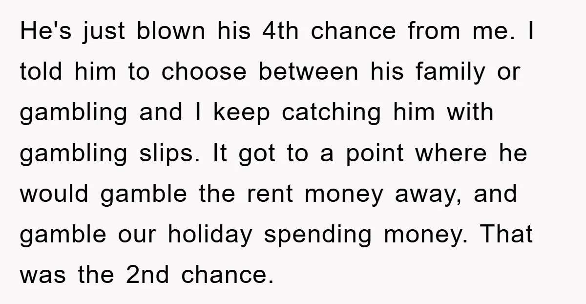 He's just blown his 4th chance from me. I told him to choose between his family or gambling and I keep catching him with gambling slips. It got to a...