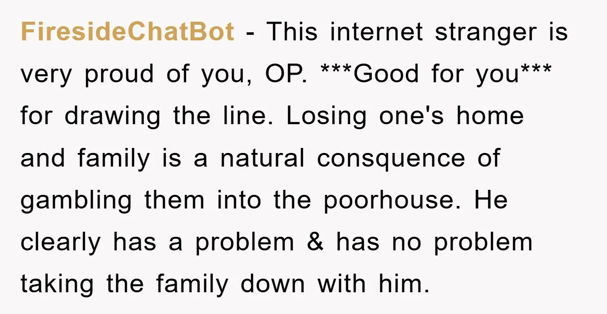FiresideChatBot − This internet stranger is very proud of you, OP. ***Good for you*** for drawing the line. Losing one's home and family is a natural consquence of gambling them...