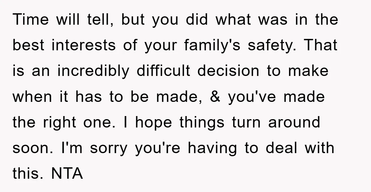 Time will tell, but you did what was in the best interests of your family's safety. That is an incredibly difficult decision to make when it has to be made,...