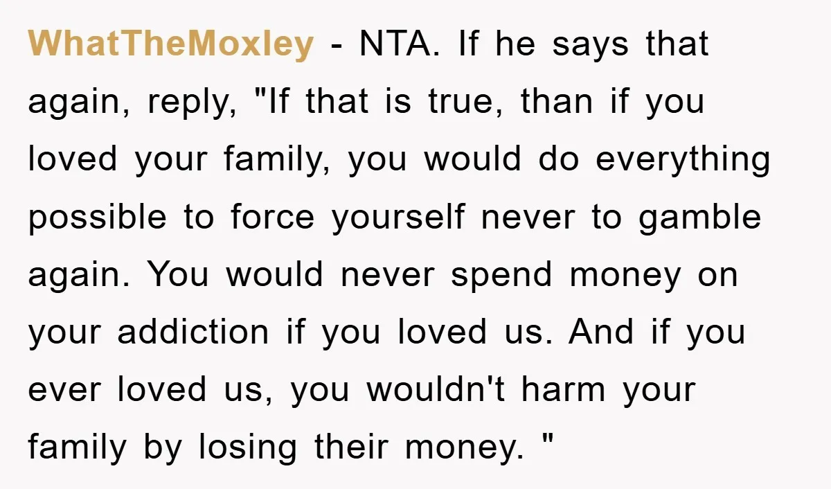 WhatTheMoxley − NTA. If he says that again, reply, "If that is true, than if you loved your family, you would do everything possible to force yourself never to gamble...