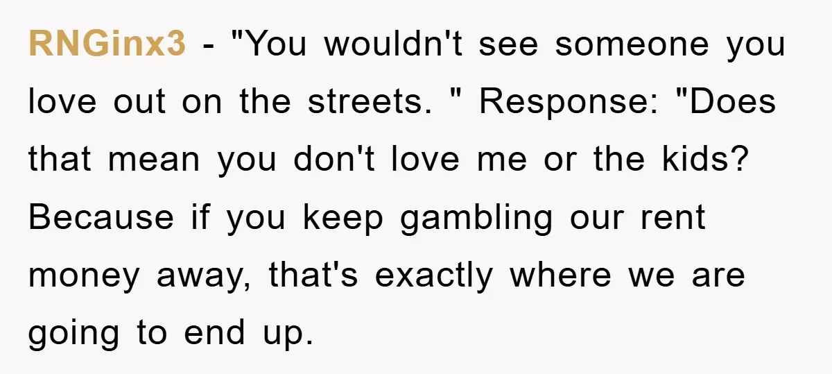 RNGinx3 − "You wouldn't see someone you love out on the streets. " Response: "Does that mean you don't love me or the kids? Because if you keep gambling our...