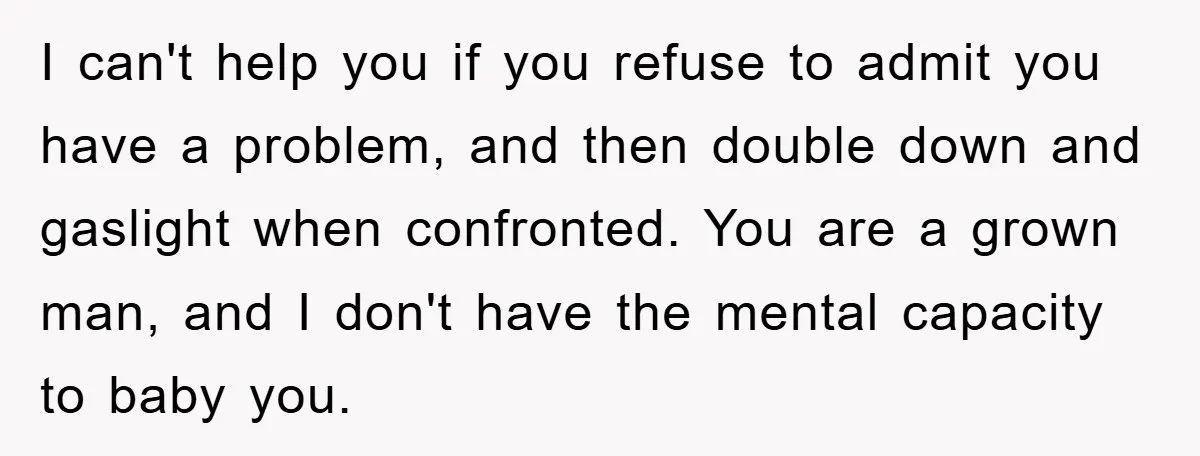 I can't help you if you refuse to admit you have a problem, and then double down and gaslight when confronted. You are a grown man, and I don't have...
