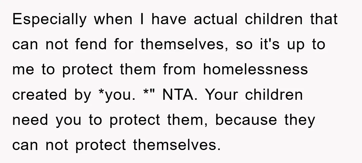 Especially when I have actual children that can not fend for themselves, so it's up to me to protect them from homelessness created by *you. *" NTA. Your children need...
