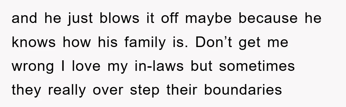 and he just blows it off maybe because he knows how his family is. Don’t get me wrong I love my in-laws but sometimes they really over step their boundaries