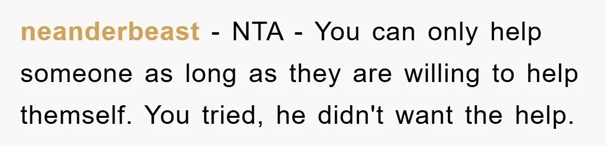 neanderbeast − NTA - You can only help someone as long as they are willing to help themself. You tried, he didn't want the help.