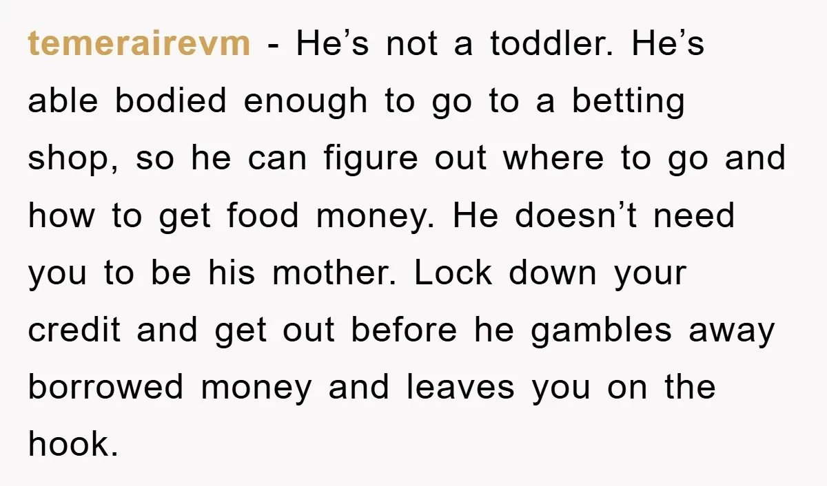 temerairevm − He’s not a toddler. He’s able bodied enough to go to a betting shop, so he can figure out where to go and how to get food money....