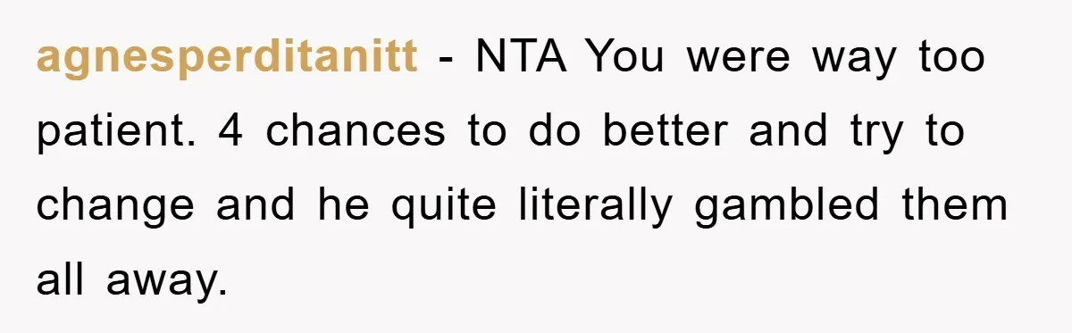 agnesperditanitt − NTA You were way too patient. 4 chances to do better and try to change and he quite literally gambled them all away.