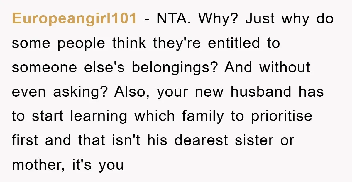 Europeangirl101 − NTA. Why? Just why do some people think they're entitled to someone else's belongings? And without even asking? Also, your new husband has to start learning which family...