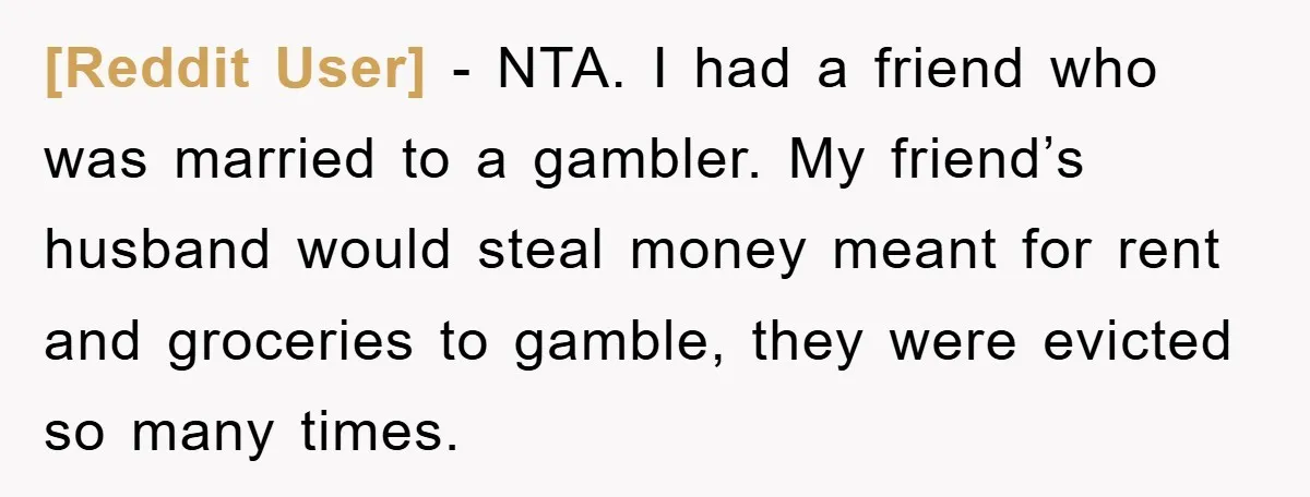 [Reddit User] − NTA. I had a friend who was married to a gambler. My friend’s husband would steal money meant for rent and groceries to gamble, they were evicted...