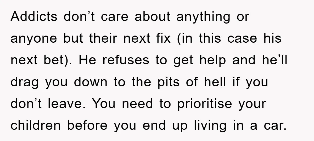 Addicts don’t care about anything or anyone but their next fix (in this case his next bet). He refuses to get help and he’ll drag you down to the pits...