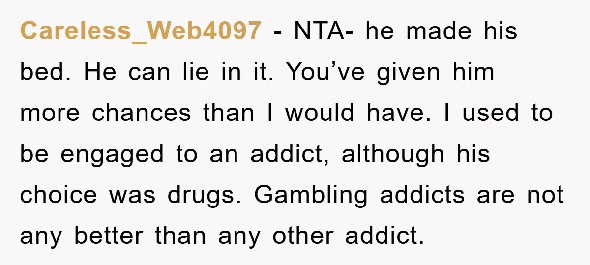 Careless_Web4097 − NTA- he made his bed. He can lie in it. You’ve given him more chances than I would have. I used to be engaged to an addict, although...