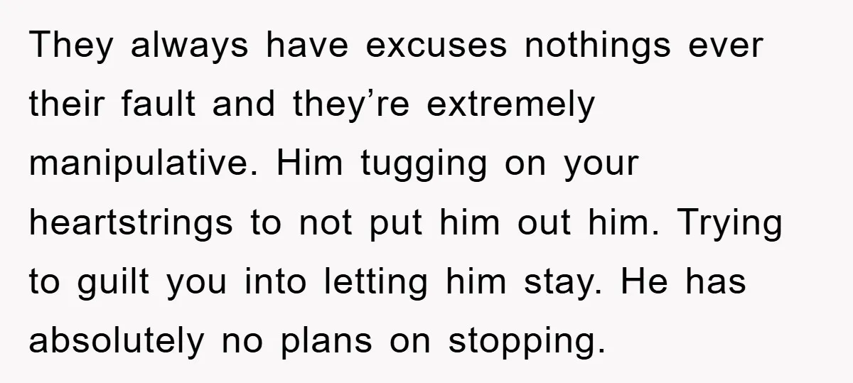 They always have excuses nothings ever their fault and they’re extremely manipulative. Him tugging on your heartstrings to not put him out him. Trying to guilt you into letting him...