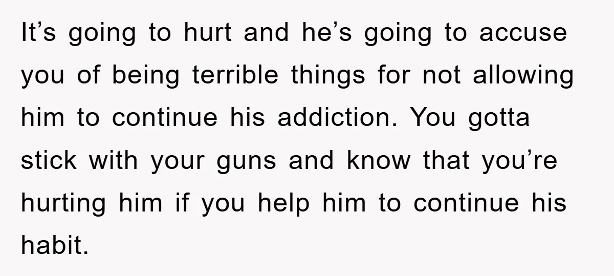 It’s going to hurt and he’s going to accuse you of being terrible things for not allowing him to continue his addiction. You gotta stick with your guns and know...