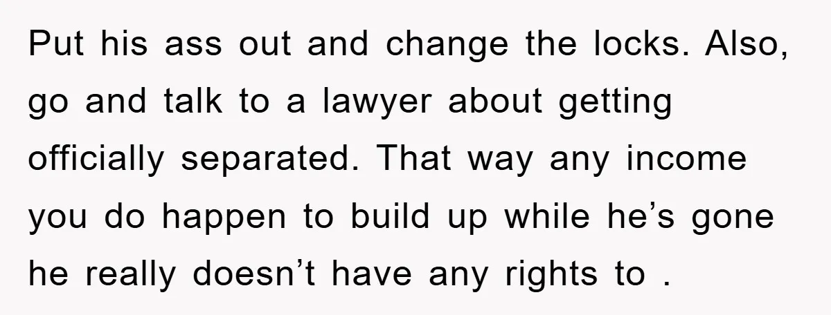 Put his ass out and change the locks. Also, go and talk to a lawyer about getting officially separated. That way any income you do happen to build up while...