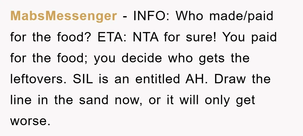 MabsMessenger − INFO: Who made/paid for the food? ETA: NTA for sure! You paid for the food; you decide who gets the leftovers. SIL is an entitled AH. Draw the...