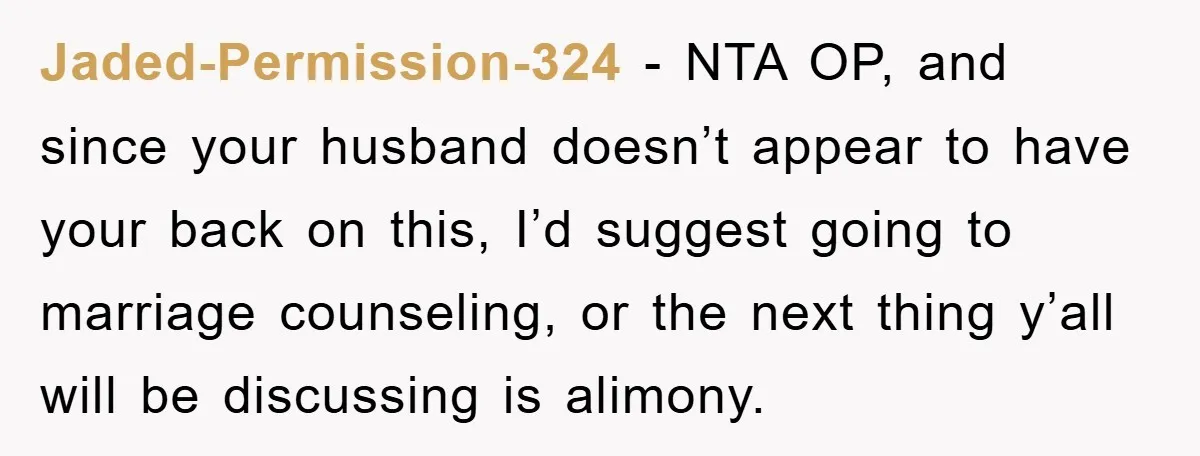 Jaded-Permission-324 − NTA OP, and since your husband doesn’t appear to have your back on this, I’d suggest going to marriage counseling, or the next thing y’all will be discussing...