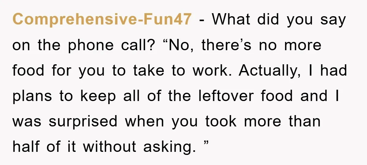 Comprehensive-Fun47 − What did you say on the phone call? “No, there’s no more food for you to take to work. Actually, I had plans to keep all of the...