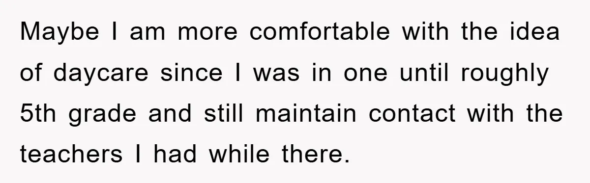 Maybe I am more comfortable with the idea of daycare since I was in one until roughly 5th grade and still maintain contact with the teachers I had while there.