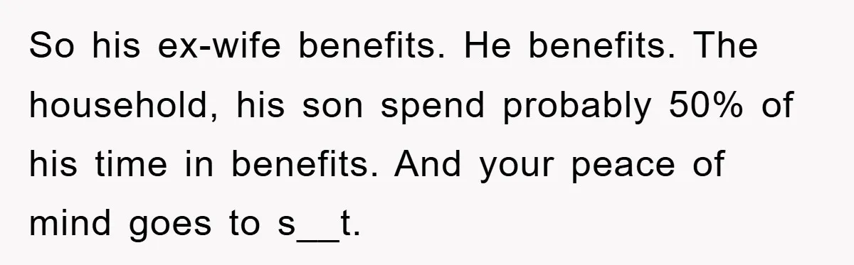 So his ex-wife benefits. He benefits. The household, his son spend probably 50% of his time in benefits. And your peace of mind goes to s__t.