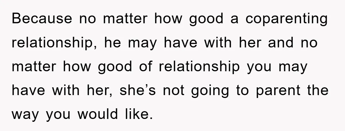 Because no matter how good a coparenting relationship, he may have with her and no matter how good of relationship you may have with her, she’s not going to parent...