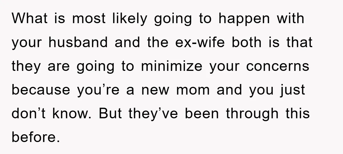 What is most likely going to happen with your husband and the ex-wife both is that they are going to minimize your concerns because you’re a new mom and you...