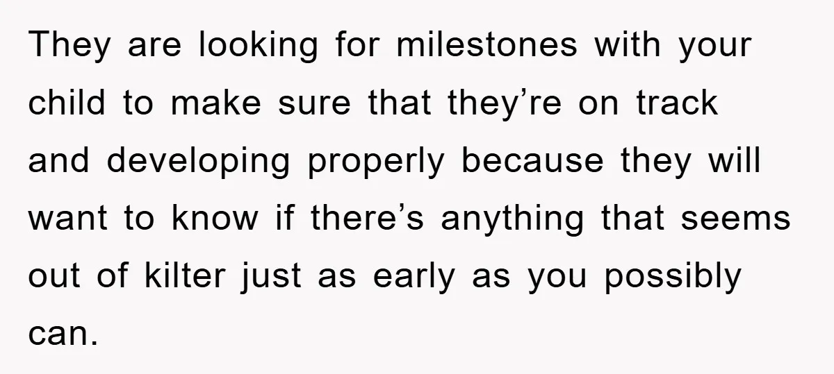 They are looking for milestones with your child to make sure that they’re on track and developing properly because they will want to know if there’s anything that seems out...
