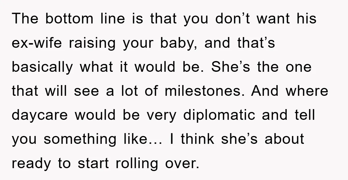 The bottom line is that you don’t want his ex-wife raising your baby, and that’s basically what it would be. She’s the one that will see a lot of milestones....