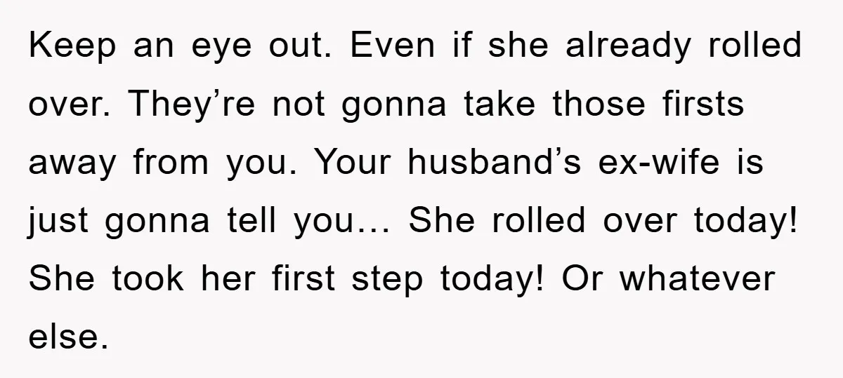 Keep an eye out. Even if she already rolled over. They’re not gonna take those firsts away from you. Your husband’s ex-wife is just gonna tell you… She rolled over...