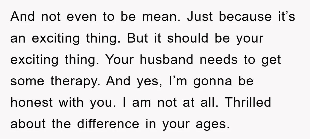 And not even to be mean. Just because it’s an exciting thing. But it should be your exciting thing. Your husband needs to get some therapy. And yes, I’m gonna...