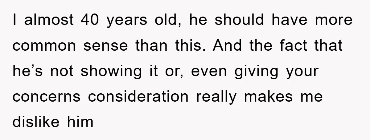 I almost 40 years old, he should have more common sense than this. And the fact that he’s not showing it or, even giving your concerns consideration really makes me...