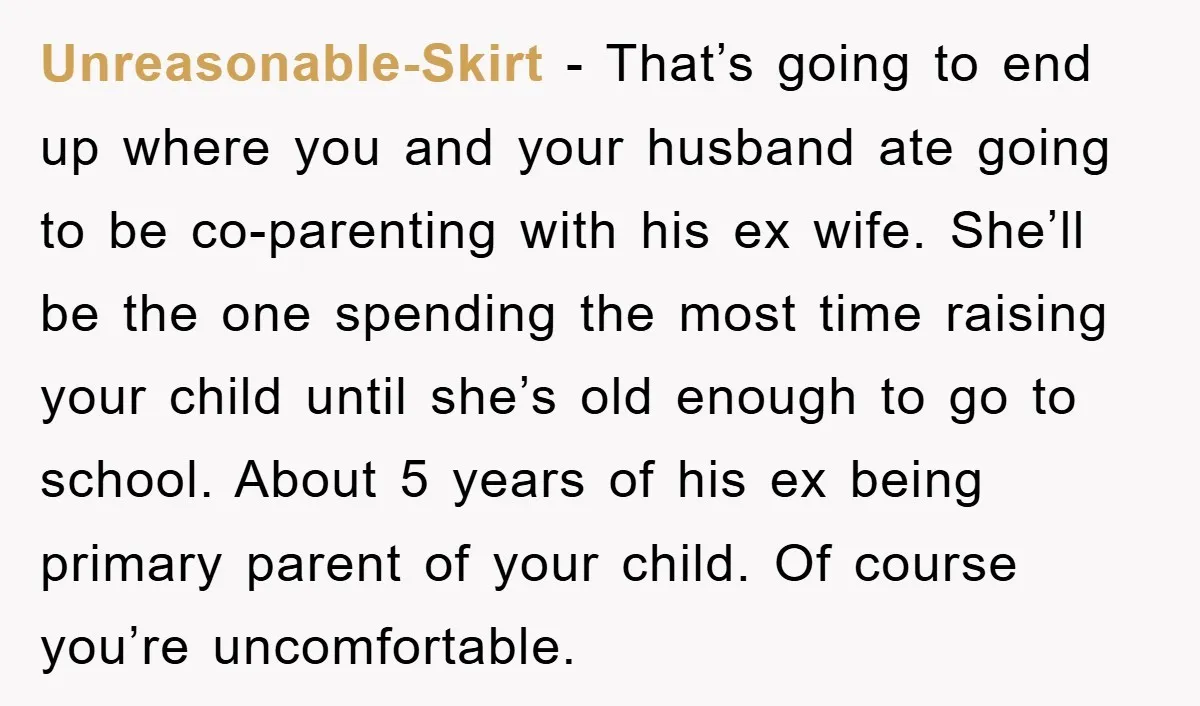 Unreasonable-Skirt − That’s going to end up where you and your husband ate going to be co-parenting with his ex wife. She’ll be the one spending the most time raising...