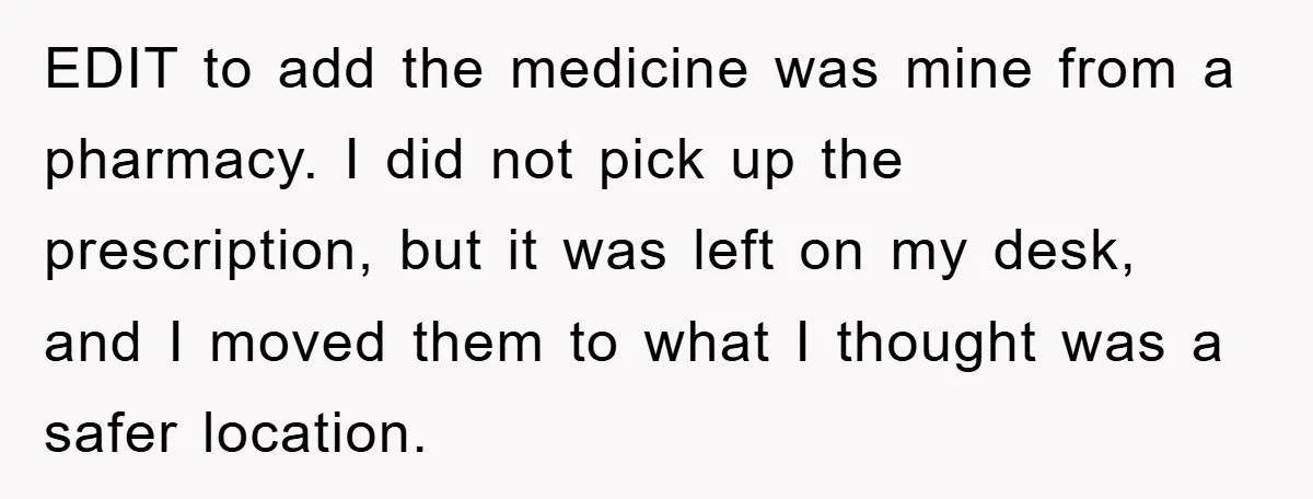EDIT to add the medicine was mine from a pharmacy. I did not pick up the prescription, but it was left on my desk, and I moved them to what...