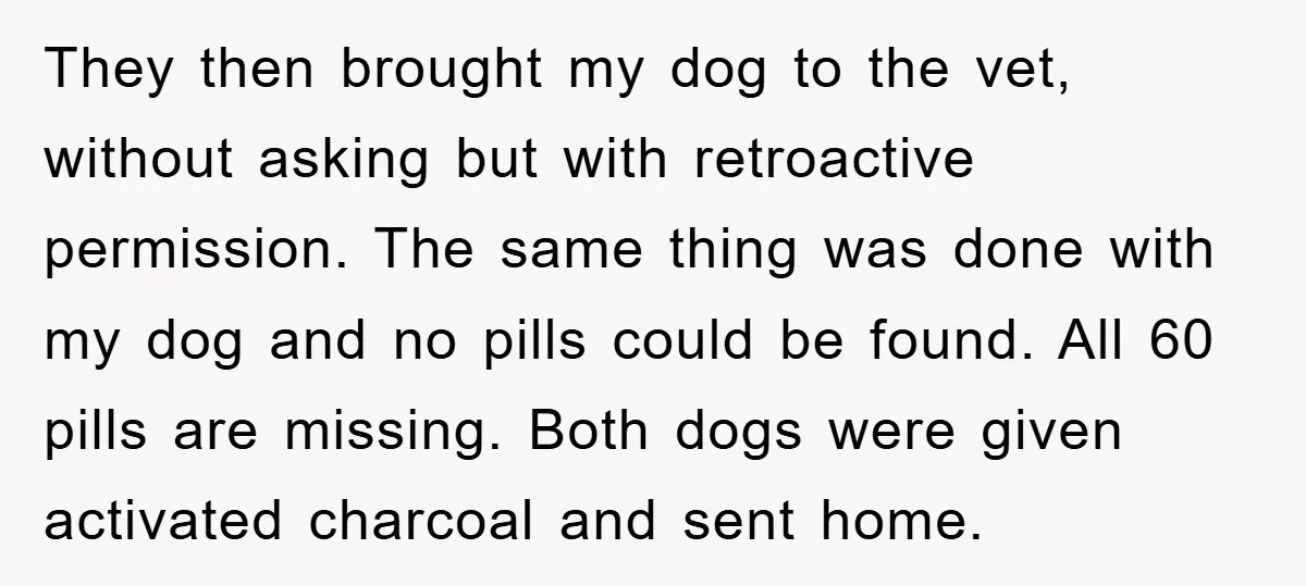 They then brought my dog to the vet, without asking but with retroactive permission. The same thing was done with my dog and no pills could be found. All 60...