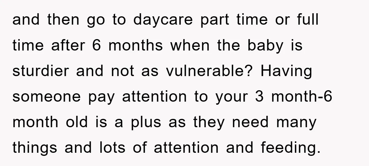 and then go to daycare part time or full time after 6 months when the baby is sturdier and not as vulnerable? Having someone pay attention to your 3 month-6...