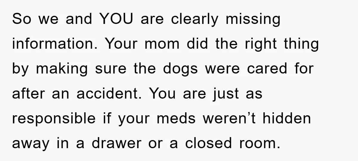 So we and YOU are clearly missing information. Your mom did the right thing by making sure the dogs were cared for after an accident. You are just as responsible...