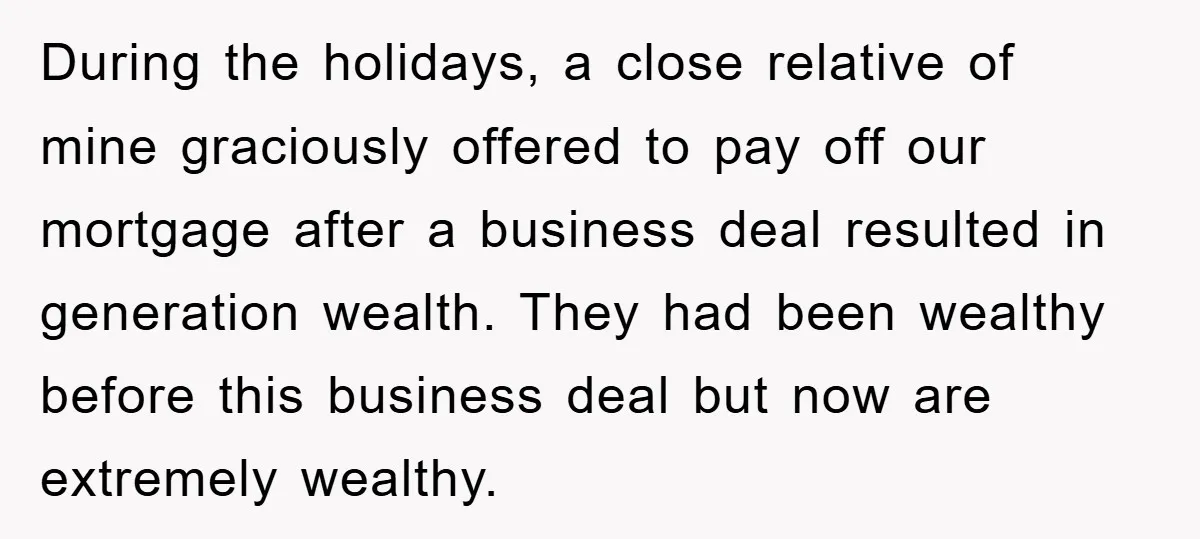During the holidays, a close relative of mine graciously offered to pay off our mortgage after a business deal resulted in generation wealth. They had been wealthy before this business...